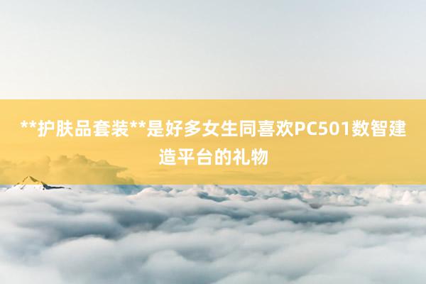 **护肤品套装**是好多女生同喜欢PC501数智建造平台的礼物